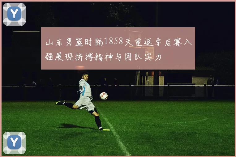 山东男篮时隔1858天重返季后赛八强展现拼搏精神与团队实力