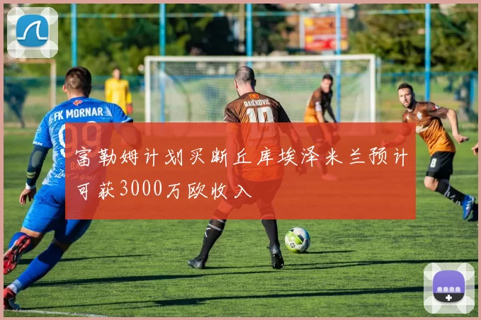 富勒姆计划买断丘库埃泽米兰预计可获3000万欧收入