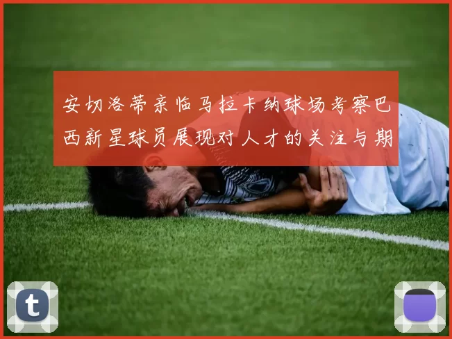安切洛蒂亲临马拉卡纳球场考察巴西新星球员展现对人才的关注与期待