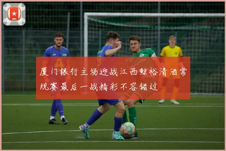 厦门银行主场迎战江西鲸裕清酒常规赛最后一战精彩不容错过