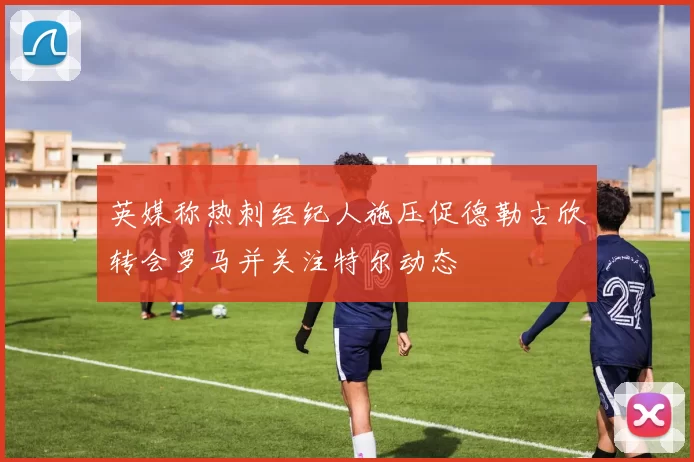 英媒称热刺经纪人施压促德勒古欣转会罗马并关注特尔动态